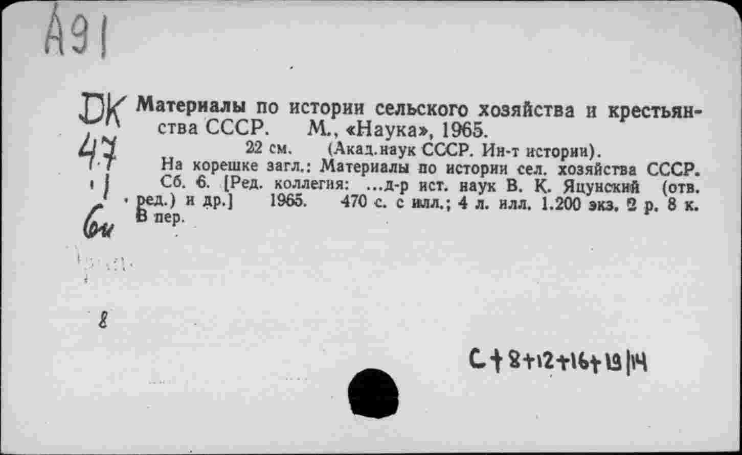 ﻿Материалы по истории сельского хозяйства и крестьянства СССР. М.. «Наука», 1965.
22 см. (Акад.наук СССР. Ин-т истории).
На корешке загл.: Материалы по истории сел. хозяйства СССР.
Сб. 6. [Ред. коллегия: ...д-р ист. наук В. К. Яцунский (отв.
ред.) и др.] 1965.	470 с. с илл.; 4 л. илл. 1.200 экз. 2 р. 8 к.
Ct S+12+U>tl3|l4